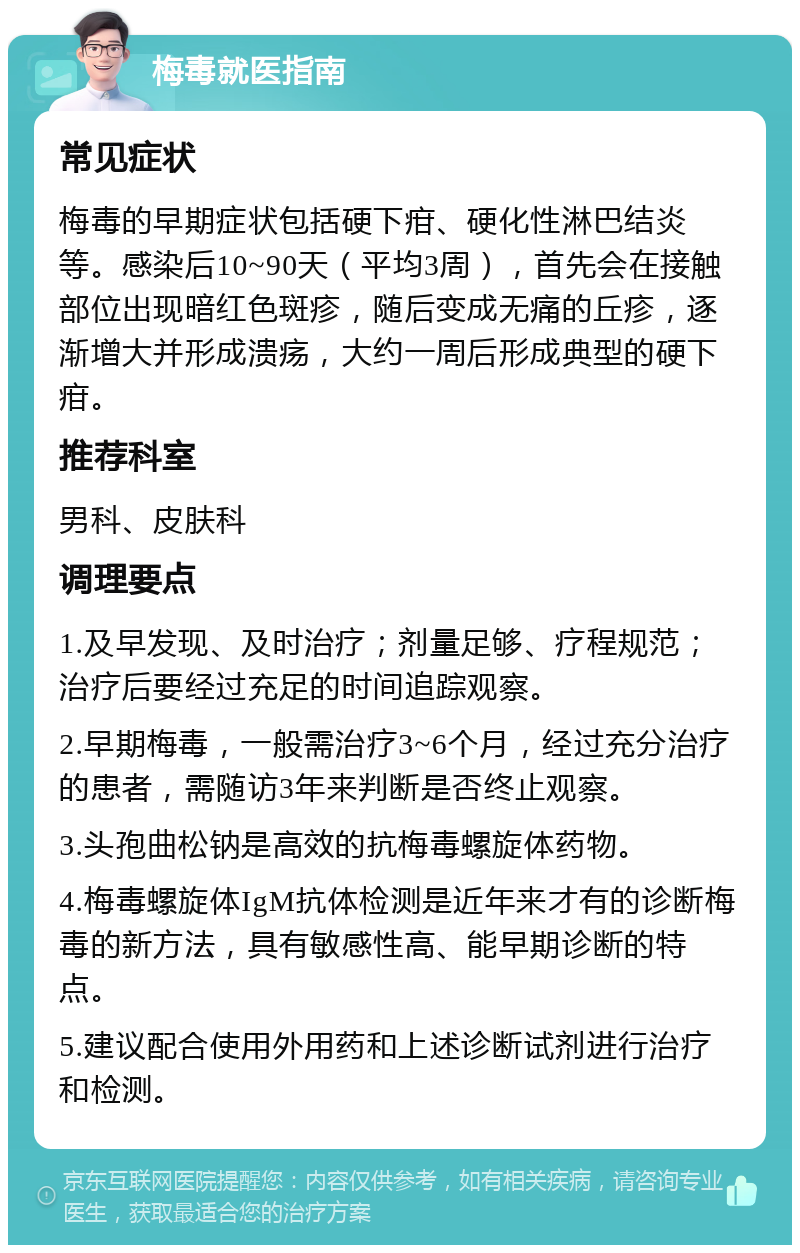 梅毒就医指南 常见症状 梅毒的早期症状包括硬下疳、硬化性淋巴结炎等。感染后10~90天（平均3周），首先会在接触部位出现暗红色斑疹，随后变成无痛的丘疹，逐渐增大并形成溃疡，大约一周后形成典型的硬下疳。 推荐科室 男科、皮肤科 调理要点 1.及早发现、及时治疗；剂量足够、疗程规范；治疗后要经过充足的时间追踪观察。 2.早期梅毒，一般需治疗3~6个月，经过充分治疗的患者，需随访3年来判断是否终止观察。 3.头孢曲松钠是高效的抗梅毒螺旋体药物。 4.梅毒螺旋体IgM抗体检测是近年来才有的诊断梅毒的新方法，具有敏感性高、能早期诊断的特点。 5.建议配合使用外用药和上述诊断试剂进行治疗和检测。