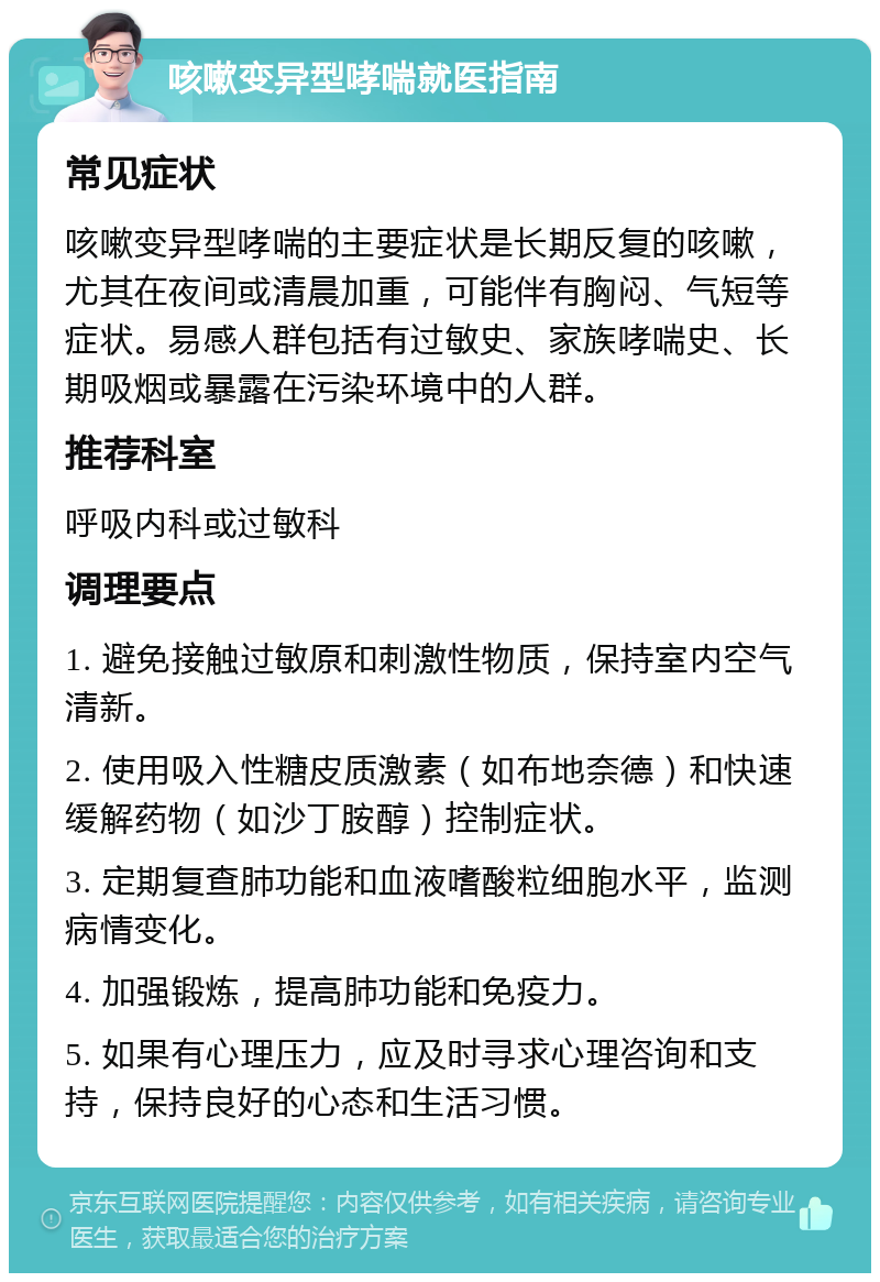 咳嗽变异型哮喘就医指南 常见症状 咳嗽变异型哮喘的主要症状是长期反复的咳嗽，尤其在夜间或清晨加重，可能伴有胸闷、气短等症状。易感人群包括有过敏史、家族哮喘史、长期吸烟或暴露在污染环境中的人群。 推荐科室 呼吸内科或过敏科 调理要点 1. 避免接触过敏原和刺激性物质，保持室内空气清新。 2. 使用吸入性糖皮质激素（如布地奈德）和快速缓解药物（如沙丁胺醇）控制症状。 3. 定期复查肺功能和血液嗜酸粒细胞水平，监测病情变化。 4. 加强锻炼，提高肺功能和免疫力。 5. 如果有心理压力，应及时寻求心理咨询和支持，保持良好的心态和生活习惯。