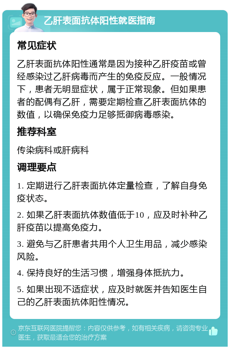 乙肝表面抗体阳性就医指南 常见症状 乙肝表面抗体阳性通常是因为接种乙肝疫苗或曾经感染过乙肝病毒而产生的免疫反应。一般情况下，患者无明显症状，属于正常现象。但如果患者的配偶有乙肝，需要定期检查乙肝表面抗体的数值，以确保免疫力足够抵御病毒感染。 推荐科室 传染病科或肝病科 调理要点 1. 定期进行乙肝表面抗体定量检查，了解自身免疫状态。 2. 如果乙肝表面抗体数值低于10，应及时补种乙肝疫苗以提高免疫力。 3. 避免与乙肝患者共用个人卫生用品，减少感染风险。 4. 保持良好的生活习惯，增强身体抵抗力。 5. 如果出现不适症状，应及时就医并告知医生自己的乙肝表面抗体阳性情况。