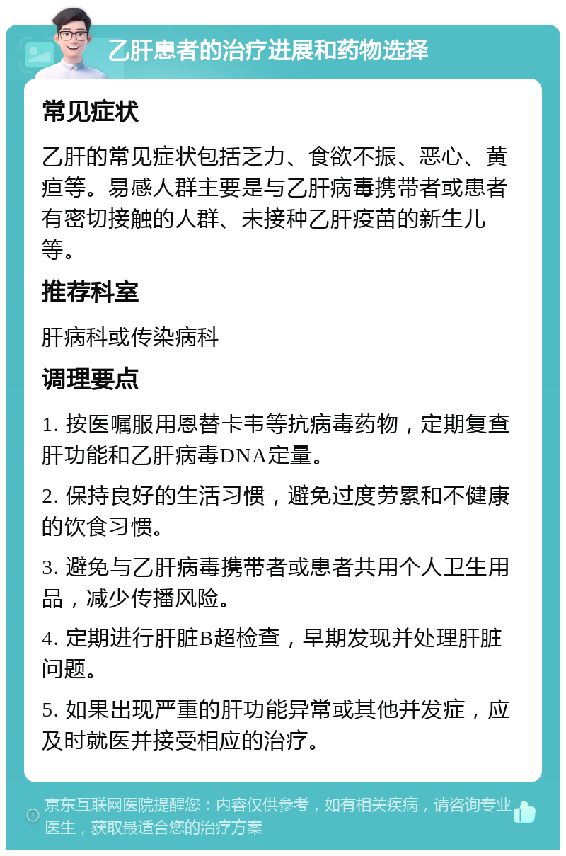 乙肝患者的治疗进展和药物选择 常见症状 乙肝的常见症状包括乏力、食欲不振、恶心、黄疸等。易感人群主要是与乙肝病毒携带者或患者有密切接触的人群、未接种乙肝疫苗的新生儿等。 推荐科室 肝病科或传染病科 调理要点 1. 按医嘱服用恩替卡韦等抗病毒药物，定期复查肝功能和乙肝病毒DNA定量。 2. 保持良好的生活习惯，避免过度劳累和不健康的饮食习惯。 3. 避免与乙肝病毒携带者或患者共用个人卫生用品，减少传播风险。 4. 定期进行肝脏B超检查，早期发现并处理肝脏问题。 5. 如果出现严重的肝功能异常或其他并发症，应及时就医并接受相应的治疗。