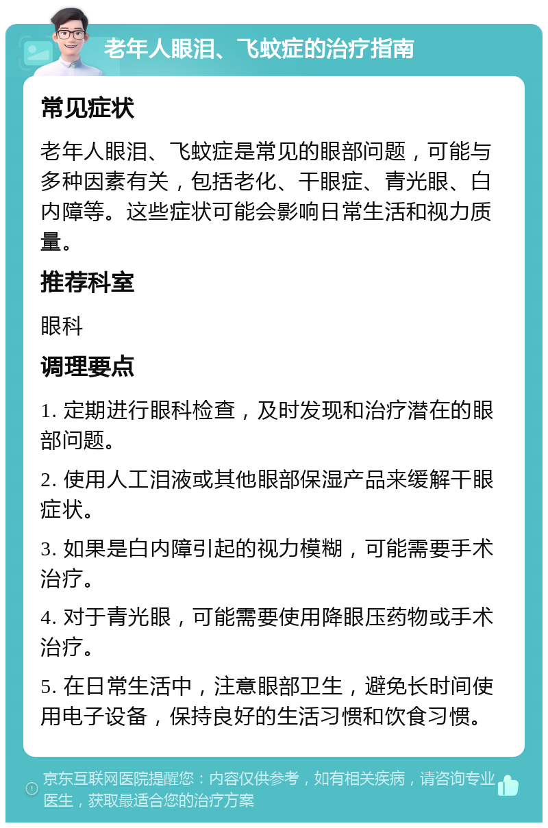 老年人眼泪、飞蚊症的治疗指南 常见症状 老年人眼泪、飞蚊症是常见的眼部问题，可能与多种因素有关，包括老化、干眼症、青光眼、白内障等。这些症状可能会影响日常生活和视力质量。 推荐科室 眼科 调理要点 1. 定期进行眼科检查，及时发现和治疗潜在的眼部问题。 2. 使用人工泪液或其他眼部保湿产品来缓解干眼症状。 3. 如果是白内障引起的视力模糊，可能需要手术治疗。 4. 对于青光眼，可能需要使用降眼压药物或手术治疗。 5. 在日常生活中，注意眼部卫生，避免长时间使用电子设备，保持良好的生活习惯和饮食习惯。