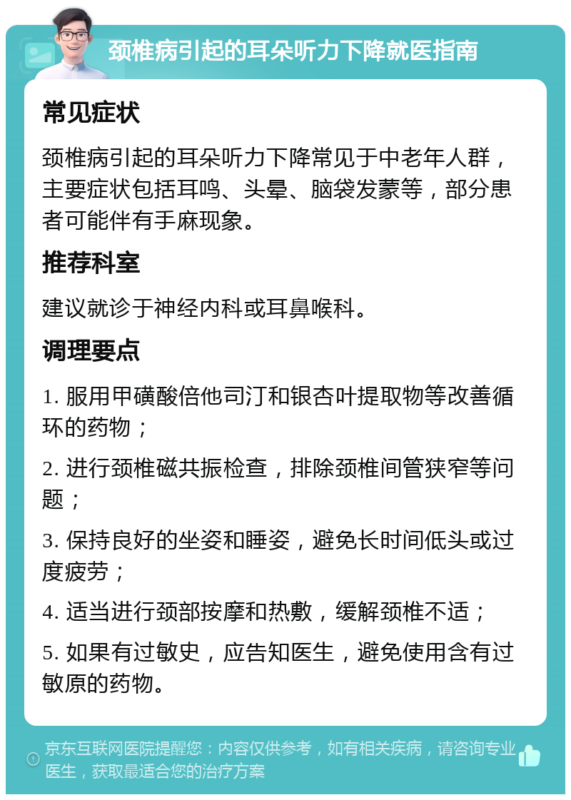 颈椎病引起的耳朵听力下降就医指南 常见症状 颈椎病引起的耳朵听力下降常见于中老年人群，主要症状包括耳鸣、头晕、脑袋发蒙等，部分患者可能伴有手麻现象。 推荐科室 建议就诊于神经内科或耳鼻喉科。 调理要点 1. 服用甲磺酸倍他司汀和银杏叶提取物等改善循环的药物； 2. 进行颈椎磁共振检查，排除颈椎间管狭窄等问题； 3. 保持良好的坐姿和睡姿，避免长时间低头或过度疲劳； 4. 适当进行颈部按摩和热敷，缓解颈椎不适； 5. 如果有过敏史，应告知医生，避免使用含有过敏原的药物。