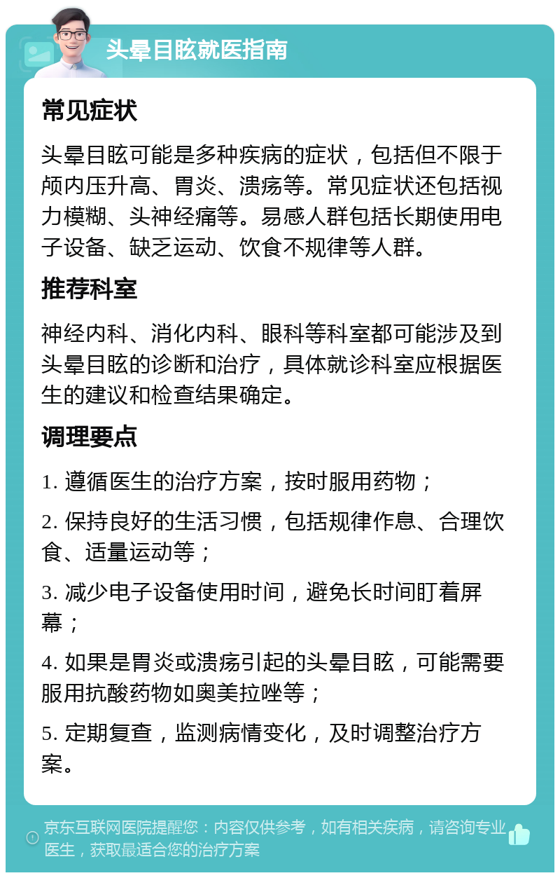 头晕目眩就医指南 常见症状 头晕目眩可能是多种疾病的症状，包括但不限于颅内压升高、胃炎、溃疡等。常见症状还包括视力模糊、头神经痛等。易感人群包括长期使用电子设备、缺乏运动、饮食不规律等人群。 推荐科室 神经内科、消化内科、眼科等科室都可能涉及到头晕目眩的诊断和治疗，具体就诊科室应根据医生的建议和检查结果确定。 调理要点 1. 遵循医生的治疗方案，按时服用药物； 2. 保持良好的生活习惯，包括规律作息、合理饮食、适量运动等； 3. 减少电子设备使用时间，避免长时间盯着屏幕； 4. 如果是胃炎或溃疡引起的头晕目眩，可能需要服用抗酸药物如奥美拉唑等； 5. 定期复查，监测病情变化，及时调整治疗方案。