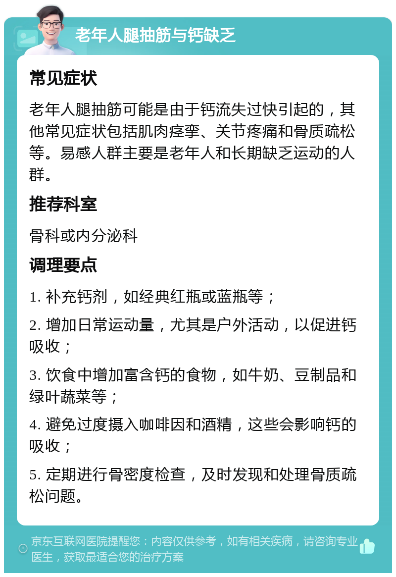 老年人腿抽筋与钙缺乏 常见症状 老年人腿抽筋可能是由于钙流失过快引起的，其他常见症状包括肌肉痉挛、关节疼痛和骨质疏松等。易感人群主要是老年人和长期缺乏运动的人群。 推荐科室 骨科或内分泌科 调理要点 1. 补充钙剂，如经典红瓶或蓝瓶等； 2. 增加日常运动量，尤其是户外活动，以促进钙吸收； 3. 饮食中增加富含钙的食物，如牛奶、豆制品和绿叶蔬菜等； 4. 避免过度摄入咖啡因和酒精，这些会影响钙的吸收； 5. 定期进行骨密度检查，及时发现和处理骨质疏松问题。