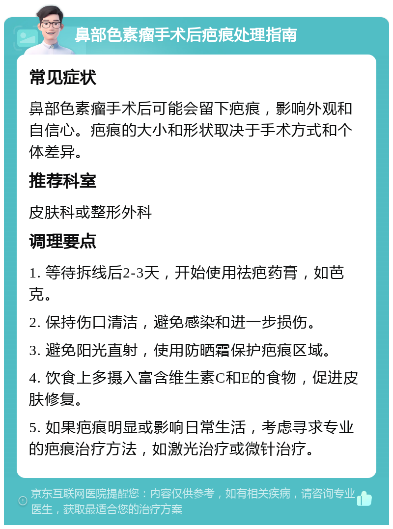 鼻部色素瘤手术后疤痕处理指南 常见症状 鼻部色素瘤手术后可能会留下疤痕，影响外观和自信心。疤痕的大小和形状取决于手术方式和个体差异。 推荐科室 皮肤科或整形外科 调理要点 1. 等待拆线后2-3天，开始使用祛疤药膏，如芭克。 2. 保持伤口清洁，避免感染和进一步损伤。 3. 避免阳光直射，使用防晒霜保护疤痕区域。 4. 饮食上多摄入富含维生素C和E的食物，促进皮肤修复。 5. 如果疤痕明显或影响日常生活，考虑寻求专业的疤痕治疗方法，如激光治疗或微针治疗。