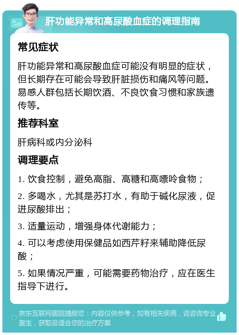 肝功能异常和高尿酸血症的调理指南 常见症状 肝功能异常和高尿酸血症可能没有明显的症状，但长期存在可能会导致肝脏损伤和痛风等问题。易感人群包括长期饮酒、不良饮食习惯和家族遗传等。 推荐科室 肝病科或内分泌科 调理要点 1. 饮食控制，避免高脂、高糖和高嘌呤食物； 2. 多喝水，尤其是苏打水，有助于碱化尿液，促进尿酸排出； 3. 适量运动，增强身体代谢能力； 4. 可以考虑使用保健品如西芹籽来辅助降低尿酸； 5. 如果情况严重，可能需要药物治疗，应在医生指导下进行。