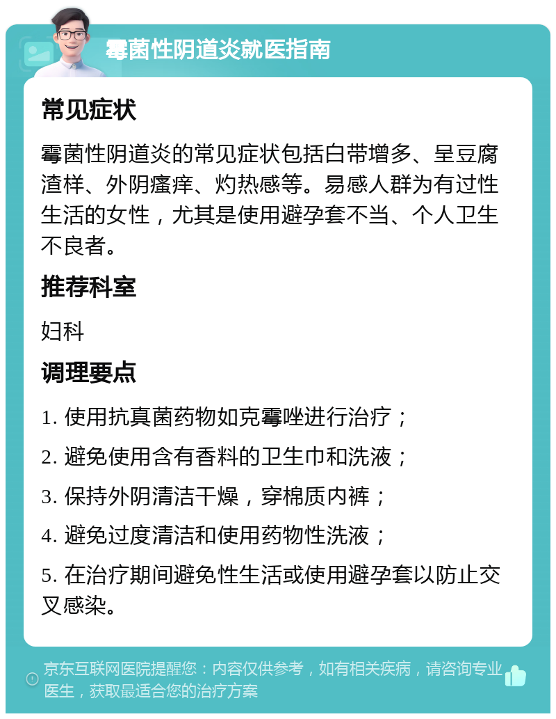 霉菌性阴道炎就医指南 常见症状 霉菌性阴道炎的常见症状包括白带增多、呈豆腐渣样、外阴瘙痒、灼热感等。易感人群为有过性生活的女性，尤其是使用避孕套不当、个人卫生不良者。 推荐科室 妇科 调理要点 1. 使用抗真菌药物如克霉唑进行治疗； 2. 避免使用含有香料的卫生巾和洗液； 3. 保持外阴清洁干燥，穿棉质内裤； 4. 避免过度清洁和使用药物性洗液； 5. 在治疗期间避免性生活或使用避孕套以防止交叉感染。