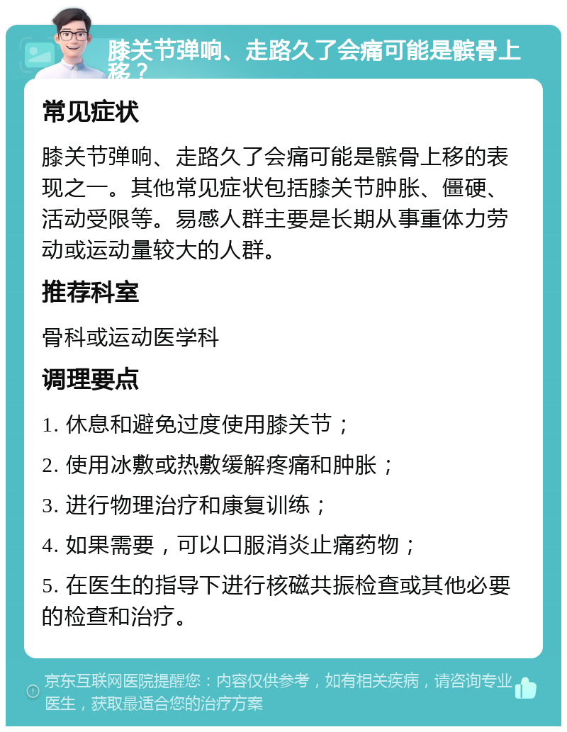 膝关节弹响、走路久了会痛可能是髌骨上移？ 常见症状 膝关节弹响、走路久了会痛可能是髌骨上移的表现之一。其他常见症状包括膝关节肿胀、僵硬、活动受限等。易感人群主要是长期从事重体力劳动或运动量较大的人群。 推荐科室 骨科或运动医学科 调理要点 1. 休息和避免过度使用膝关节； 2. 使用冰敷或热敷缓解疼痛和肿胀； 3. 进行物理治疗和康复训练； 4. 如果需要，可以口服消炎止痛药物； 5. 在医生的指导下进行核磁共振检查或其他必要的检查和治疗。