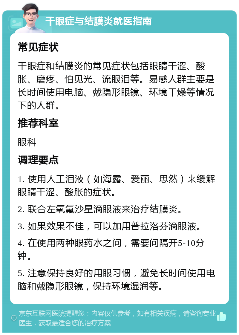 干眼症与结膜炎就医指南 常见症状 干眼症和结膜炎的常见症状包括眼睛干涩、酸胀、磨疼、怕见光、流眼泪等。易感人群主要是长时间使用电脑、戴隐形眼镜、环境干燥等情况下的人群。 推荐科室 眼科 调理要点 1. 使用人工泪液（如海露、爱丽、思然）来缓解眼睛干涩、酸胀的症状。 2. 联合左氧氟沙星滴眼液来治疗结膜炎。 3. 如果效果不佳，可以加用普拉洛芬滴眼液。 4. 在使用两种眼药水之间，需要间隔开5-10分钟。 5. 注意保持良好的用眼习惯，避免长时间使用电脑和戴隐形眼镜，保持环境湿润等。