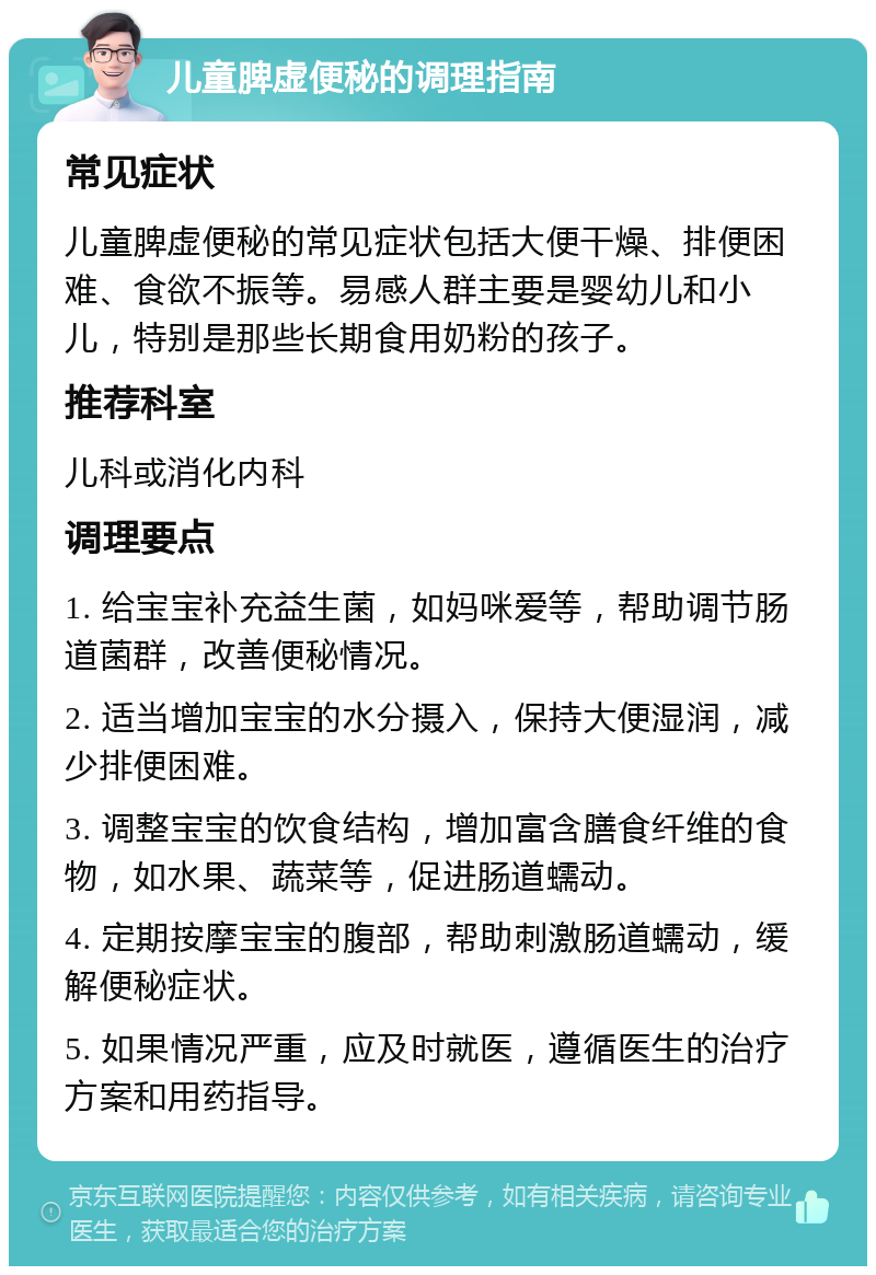 儿童脾虚便秘的调理指南 常见症状 儿童脾虚便秘的常见症状包括大便干燥、排便困难、食欲不振等。易感人群主要是婴幼儿和小儿，特别是那些长期食用奶粉的孩子。 推荐科室 儿科或消化内科 调理要点 1. 给宝宝补充益生菌，如妈咪爱等，帮助调节肠道菌群，改善便秘情况。 2. 适当增加宝宝的水分摄入，保持大便湿润，减少排便困难。 3. 调整宝宝的饮食结构，增加富含膳食纤维的食物，如水果、蔬菜等，促进肠道蠕动。 4. 定期按摩宝宝的腹部，帮助刺激肠道蠕动，缓解便秘症状。 5. 如果情况严重，应及时就医，遵循医生的治疗方案和用药指导。