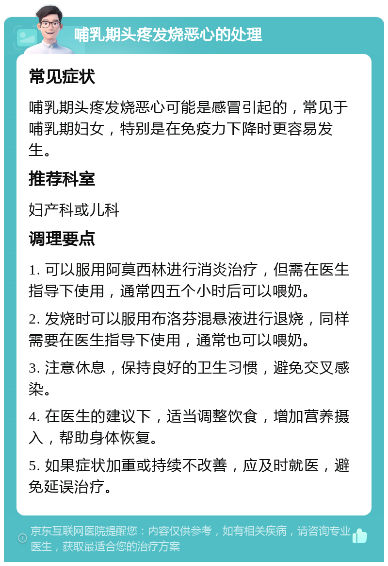 哺乳期头疼发烧恶心的处理 常见症状 哺乳期头疼发烧恶心可能是感冒引起的，常见于哺乳期妇女，特别是在免疫力下降时更容易发生。 推荐科室 妇产科或儿科 调理要点 1. 可以服用阿莫西林进行消炎治疗，但需在医生指导下使用，通常四五个小时后可以喂奶。 2. 发烧时可以服用布洛芬混悬液进行退烧，同样需要在医生指导下使用，通常也可以喂奶。 3. 注意休息，保持良好的卫生习惯，避免交叉感染。 4. 在医生的建议下，适当调整饮食，增加营养摄入，帮助身体恢复。 5. 如果症状加重或持续不改善，应及时就医，避免延误治疗。