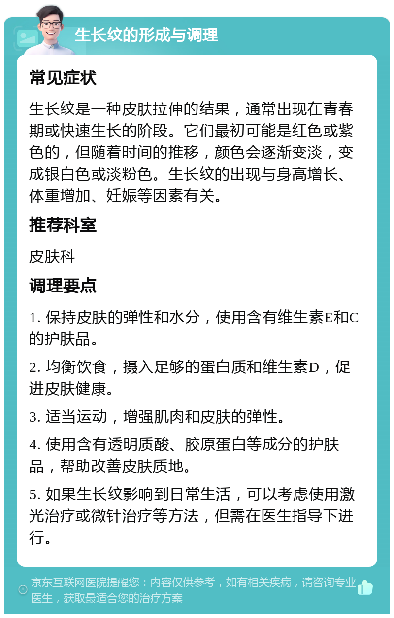 生长纹的形成与调理 常见症状 生长纹是一种皮肤拉伸的结果，通常出现在青春期或快速生长的阶段。它们最初可能是红色或紫色的，但随着时间的推移，颜色会逐渐变淡，变成银白色或淡粉色。生长纹的出现与身高增长、体重增加、妊娠等因素有关。 推荐科室 皮肤科 调理要点 1. 保持皮肤的弹性和水分，使用含有维生素E和C的护肤品。 2. 均衡饮食，摄入足够的蛋白质和维生素D，促进皮肤健康。 3. 适当运动，增强肌肉和皮肤的弹性。 4. 使用含有透明质酸、胶原蛋白等成分的护肤品，帮助改善皮肤质地。 5. 如果生长纹影响到日常生活，可以考虑使用激光治疗或微针治疗等方法，但需在医生指导下进行。