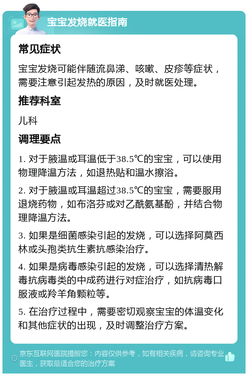 宝宝发烧就医指南 常见症状 宝宝发烧可能伴随流鼻涕、咳嗽、皮疹等症状，需要注意引起发热的原因，及时就医处理。 推荐科室 儿科 调理要点 1. 对于腋温或耳温低于38.5℃的宝宝，可以使用物理降温方法，如退热贴和温水擦浴。 2. 对于腋温或耳温超过38.5℃的宝宝，需要服用退烧药物，如布洛芬或对乙酰氨基酚，并结合物理降温方法。 3. 如果是细菌感染引起的发烧，可以选择阿莫西林或头孢类抗生素抗感染治疗。 4. 如果是病毒感染引起的发烧，可以选择清热解毒抗病毒类的中成药进行对症治疗，如抗病毒口服液或羚羊角颗粒等。 5. 在治疗过程中，需要密切观察宝宝的体温变化和其他症状的出现，及时调整治疗方案。