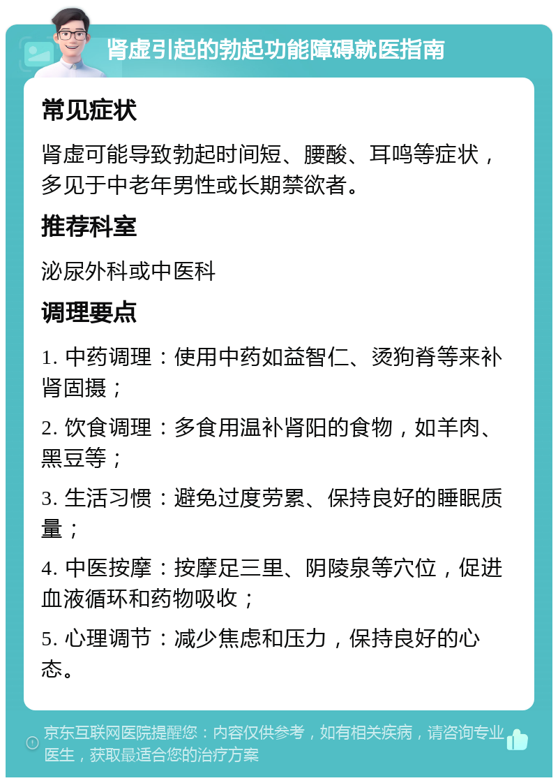 肾虚引起的勃起功能障碍就医指南 常见症状 肾虚可能导致勃起时间短、腰酸、耳鸣等症状，多见于中老年男性或长期禁欲者。 推荐科室 泌尿外科或中医科 调理要点 1. 中药调理：使用中药如益智仁、烫狗脊等来补肾固摄； 2. 饮食调理：多食用温补肾阳的食物，如羊肉、黑豆等； 3. 生活习惯：避免过度劳累、保持良好的睡眠质量； 4. 中医按摩：按摩足三里、阴陵泉等穴位，促进血液循环和药物吸收； 5. 心理调节：减少焦虑和压力，保持良好的心态。