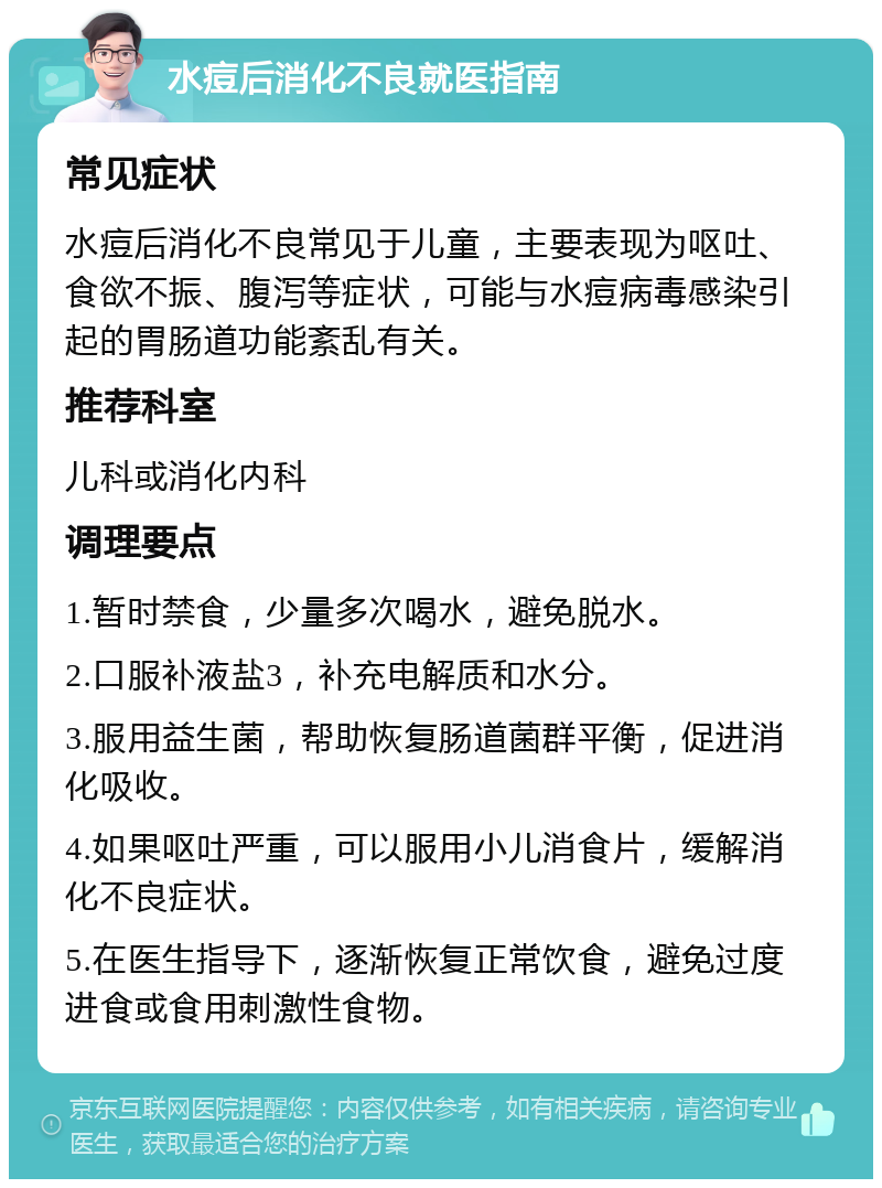 水痘后消化不良就医指南 常见症状 水痘后消化不良常见于儿童，主要表现为呕吐、食欲不振、腹泻等症状，可能与水痘病毒感染引起的胃肠道功能紊乱有关。 推荐科室 儿科或消化内科 调理要点 1.暂时禁食，少量多次喝水，避免脱水。 2.口服补液盐3，补充电解质和水分。 3.服用益生菌，帮助恢复肠道菌群平衡，促进消化吸收。 4.如果呕吐严重，可以服用小儿消食片，缓解消化不良症状。 5.在医生指导下，逐渐恢复正常饮食，避免过度进食或食用刺激性食物。