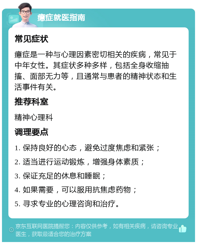 癔症就医指南 常见症状 癔症是一种与心理因素密切相关的疾病，常见于中年女性。其症状多种多样，包括全身收缩抽搐、面部无力等，且通常与患者的精神状态和生活事件有关。 推荐科室 精神心理科 调理要点 1. 保持良好的心态，避免过度焦虑和紧张； 2. 适当进行运动锻炼，增强身体素质； 3. 保证充足的休息和睡眠； 4. 如果需要，可以服用抗焦虑药物； 5. 寻求专业的心理咨询和治疗。