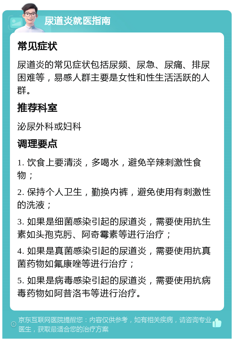 尿道炎就医指南 常见症状 尿道炎的常见症状包括尿频、尿急、尿痛、排尿困难等，易感人群主要是女性和性生活活跃的人群。 推荐科室 泌尿外科或妇科 调理要点 1. 饮食上要清淡，多喝水，避免辛辣刺激性食物； 2. 保持个人卫生，勤换内裤，避免使用有刺激性的洗液； 3. 如果是细菌感染引起的尿道炎，需要使用抗生素如头孢克肟、阿奇霉素等进行治疗； 4. 如果是真菌感染引起的尿道炎，需要使用抗真菌药物如氟康唑等进行治疗； 5. 如果是病毒感染引起的尿道炎，需要使用抗病毒药物如阿昔洛韦等进行治疗。