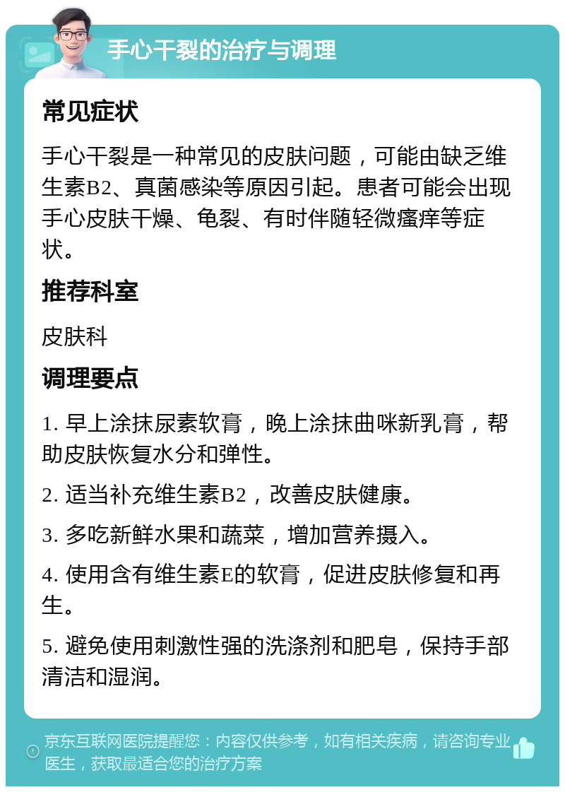 手心干裂的治疗与调理 常见症状 手心干裂是一种常见的皮肤问题，可能由缺乏维生素B2、真菌感染等原因引起。患者可能会出现手心皮肤干燥、龟裂、有时伴随轻微瘙痒等症状。 推荐科室 皮肤科 调理要点 1. 早上涂抹尿素软膏，晚上涂抹曲咪新乳膏，帮助皮肤恢复水分和弹性。 2. 适当补充维生素B2，改善皮肤健康。 3. 多吃新鲜水果和蔬菜，增加营养摄入。 4. 使用含有维生素E的软膏，促进皮肤修复和再生。 5. 避免使用刺激性强的洗涤剂和肥皂，保持手部清洁和湿润。