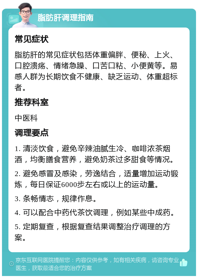 脂肪肝调理指南 常见症状 脂肪肝的常见症状包括体重偏胖、便秘、上火、口腔溃疡、情绪急躁、口苦口粘、小便黄等。易感人群为长期饮食不健康、缺乏运动、体重超标者。 推荐科室 中医科 调理要点 1. 清淡饮食，避免辛辣油腻生冷、咖啡浓茶烟酒，均衡膳食营养，避免奶茶过多甜食等情况。 2. 避免感冒及感染，劳逸结合，适量增加运动锻炼，每日保证6000步左右或以上的运动量。 3. 条畅情志，规律作息。 4. 可以配合中药代茶饮调理，例如某些中成药。 5. 定期复查，根据复查结果调整治疗调理的方案。