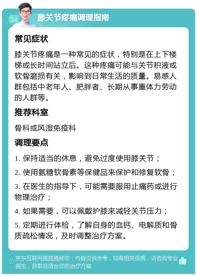 膝关节疼痛调理指南 常见症状 膝关节疼痛是一种常见的症状，特别是在上下楼梯或长时间站立后。这种疼痛可能与关节积液或软骨磨损有关，影响到日常生活的质量。易感人群包括中老年人、肥胖者、长期从事重体力劳动的人群等。 推荐科室 骨科或风湿免疫科 调理要点 1. 保持适当的休息，避免过度使用膝关节； 2. 使用氨糖软骨素等保健品来保护和修复软骨； 3. 在医生的指导下，可能需要服用止痛药或进行物理治疗； 4. 如果需要，可以佩戴护膝来减轻关节压力； 5. 定期进行体检，了解自身的血钙、电解质和骨质疏松情况，及时调整治疗方案。