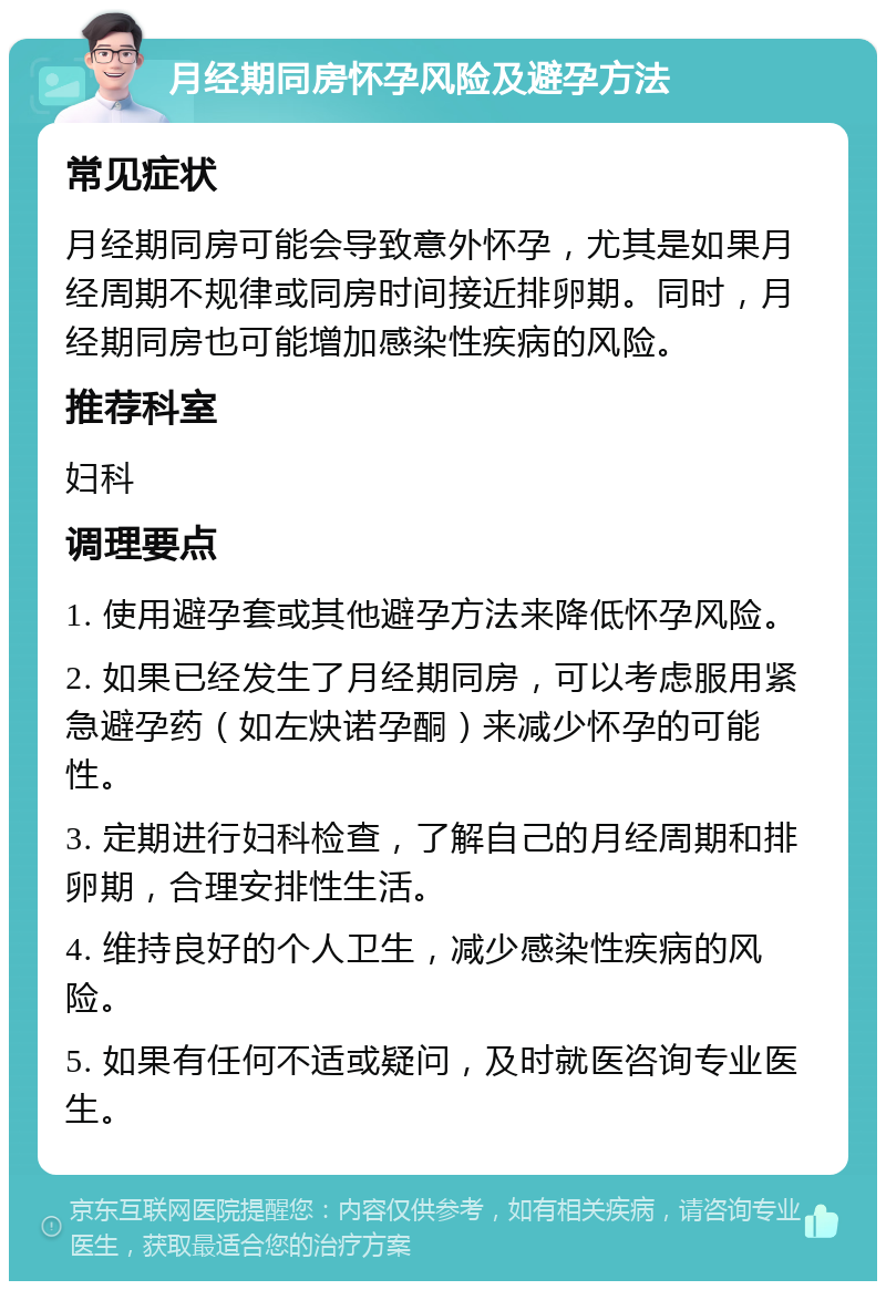 月经期同房怀孕风险及避孕方法 常见症状 月经期同房可能会导致意外怀孕，尤其是如果月经周期不规律或同房时间接近排卵期。同时，月经期同房也可能增加感染性疾病的风险。 推荐科室 妇科 调理要点 1. 使用避孕套或其他避孕方法来降低怀孕风险。 2. 如果已经发生了月经期同房，可以考虑服用紧急避孕药（如左炔诺孕酮）来减少怀孕的可能性。 3. 定期进行妇科检查，了解自己的月经周期和排卵期，合理安排性生活。 4. 维持良好的个人卫生，减少感染性疾病的风险。 5. 如果有任何不适或疑问，及时就医咨询专业医生。