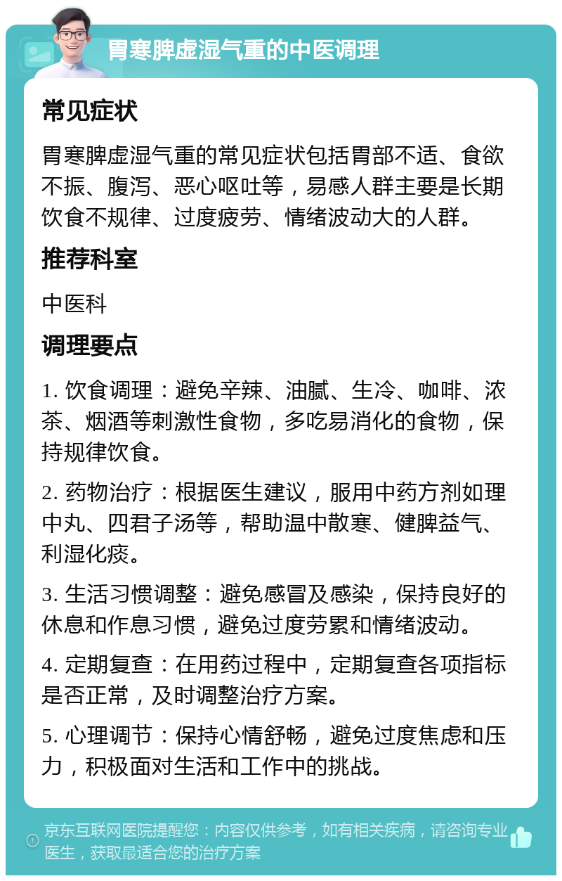 胃寒脾虚湿气重的中医调理 常见症状 胃寒脾虚湿气重的常见症状包括胃部不适、食欲不振、腹泻、恶心呕吐等，易感人群主要是长期饮食不规律、过度疲劳、情绪波动大的人群。 推荐科室 中医科 调理要点 1. 饮食调理：避免辛辣、油腻、生冷、咖啡、浓茶、烟酒等刺激性食物，多吃易消化的食物，保持规律饮食。 2. 药物治疗：根据医生建议，服用中药方剂如理中丸、四君子汤等，帮助温中散寒、健脾益气、利湿化痰。 3. 生活习惯调整：避免感冒及感染，保持良好的休息和作息习惯，避免过度劳累和情绪波动。 4. 定期复查：在用药过程中，定期复查各项指标是否正常，及时调整治疗方案。 5. 心理调节：保持心情舒畅，避免过度焦虑和压力，积极面对生活和工作中的挑战。