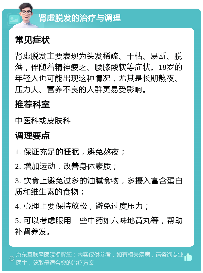 肾虚脱发的治疗与调理 常见症状 肾虚脱发主要表现为头发稀疏、干枯、易断、脱落，伴随着精神疲乏、腰膝酸软等症状。18岁的年轻人也可能出现这种情况，尤其是长期熬夜、压力大、营养不良的人群更易受影响。 推荐科室 中医科或皮肤科 调理要点 1. 保证充足的睡眠，避免熬夜； 2. 增加运动，改善身体素质； 3. 饮食上避免过多的油腻食物，多摄入富含蛋白质和维生素的食物； 4. 心理上要保持放松，避免过度压力； 5. 可以考虑服用一些中药如六味地黄丸等，帮助补肾养发。