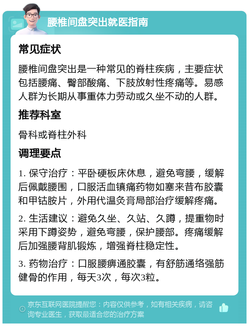 腰椎间盘突出就医指南 常见症状 腰椎间盘突出是一种常见的脊柱疾病，主要症状包括腰痛、臀部酸痛、下肢放射性疼痛等。易感人群为长期从事重体力劳动或久坐不动的人群。 推荐科室 骨科或脊柱外科 调理要点 1. 保守治疗：平卧硬板床休息，避免弯腰，缓解后佩戴腰围，口服活血镇痛药物如塞来昔布胶囊和甲钴胺片，外用代温灸膏局部治疗缓解疼痛。 2. 生活建议：避免久坐、久站、久蹲，提重物时采用下蹲姿势，避免弯腰，保护腰部。疼痛缓解后加强腰背肌锻炼，增强脊柱稳定性。 3. 药物治疗：口服腰痹通胶囊，有舒筋通络强筋健骨的作用，每天3次，每次3粒。