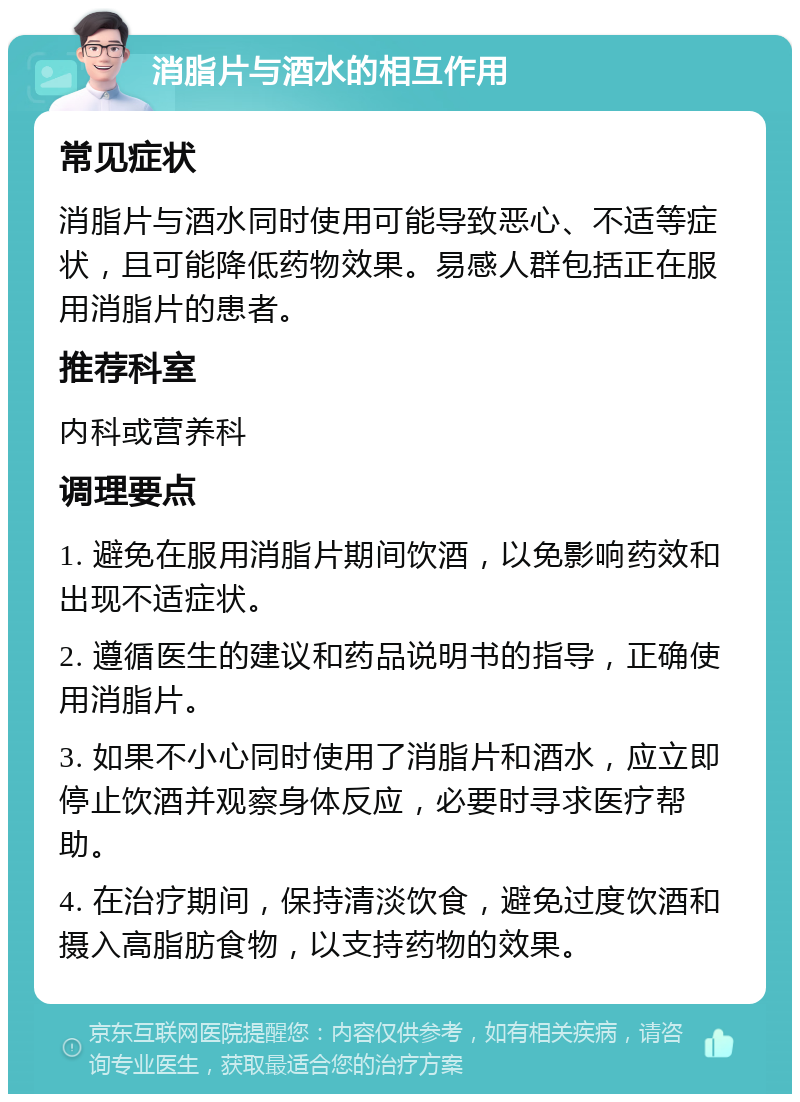 消脂片与酒水的相互作用 常见症状 消脂片与酒水同时使用可能导致恶心、不适等症状，且可能降低药物效果。易感人群包括正在服用消脂片的患者。 推荐科室 内科或营养科 调理要点 1. 避免在服用消脂片期间饮酒，以免影响药效和出现不适症状。 2. 遵循医生的建议和药品说明书的指导，正确使用消脂片。 3. 如果不小心同时使用了消脂片和酒水，应立即停止饮酒并观察身体反应，必要时寻求医疗帮助。 4. 在治疗期间，保持清淡饮食，避免过度饮酒和摄入高脂肪食物，以支持药物的效果。