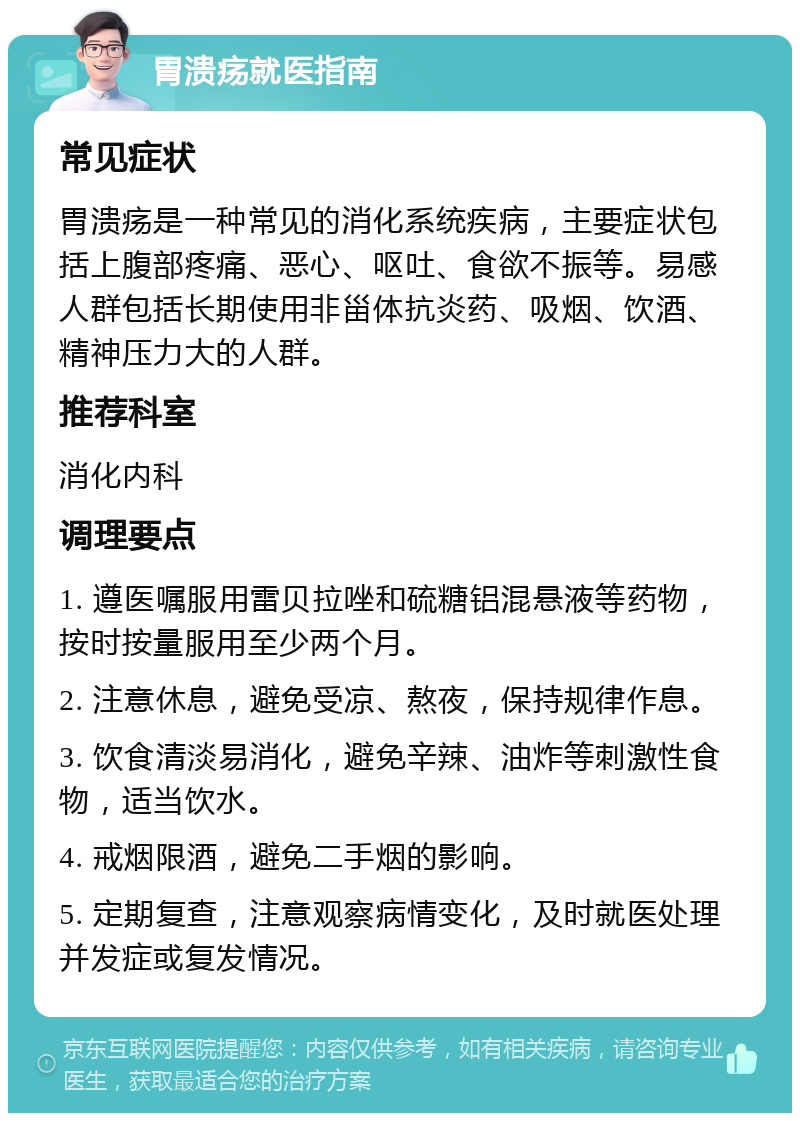 胃溃疡就医指南 常见症状 胃溃疡是一种常见的消化系统疾病，主要症状包括上腹部疼痛、恶心、呕吐、食欲不振等。易感人群包括长期使用非甾体抗炎药、吸烟、饮酒、精神压力大的人群。 推荐科室 消化内科 调理要点 1. 遵医嘱服用雷贝拉唑和硫糖铝混悬液等药物，按时按量服用至少两个月。 2. 注意休息，避免受凉、熬夜，保持规律作息。 3. 饮食清淡易消化，避免辛辣、油炸等刺激性食物，适当饮水。 4. 戒烟限酒，避免二手烟的影响。 5. 定期复查，注意观察病情变化，及时就医处理并发症或复发情况。