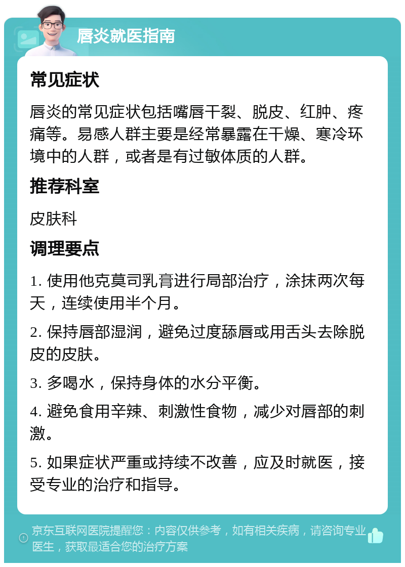 唇炎就医指南 常见症状 唇炎的常见症状包括嘴唇干裂、脱皮、红肿、疼痛等。易感人群主要是经常暴露在干燥、寒冷环境中的人群，或者是有过敏体质的人群。 推荐科室 皮肤科 调理要点 1. 使用他克莫司乳膏进行局部治疗，涂抹两次每天，连续使用半个月。 2. 保持唇部湿润，避免过度舔唇或用舌头去除脱皮的皮肤。 3. 多喝水，保持身体的水分平衡。 4. 避免食用辛辣、刺激性食物，减少对唇部的刺激。 5. 如果症状严重或持续不改善，应及时就医，接受专业的治疗和指导。