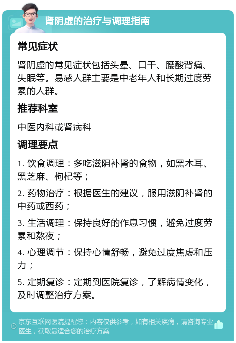 肾阴虚的治疗与调理指南 常见症状 肾阴虚的常见症状包括头晕、口干、腰酸背痛、失眠等。易感人群主要是中老年人和长期过度劳累的人群。 推荐科室 中医内科或肾病科 调理要点 1. 饮食调理：多吃滋阴补肾的食物，如黑木耳、黑芝麻、枸杞等； 2. 药物治疗：根据医生的建议，服用滋阴补肾的中药或西药； 3. 生活调理：保持良好的作息习惯，避免过度劳累和熬夜； 4. 心理调节：保持心情舒畅，避免过度焦虑和压力； 5. 定期复诊：定期到医院复诊，了解病情变化，及时调整治疗方案。