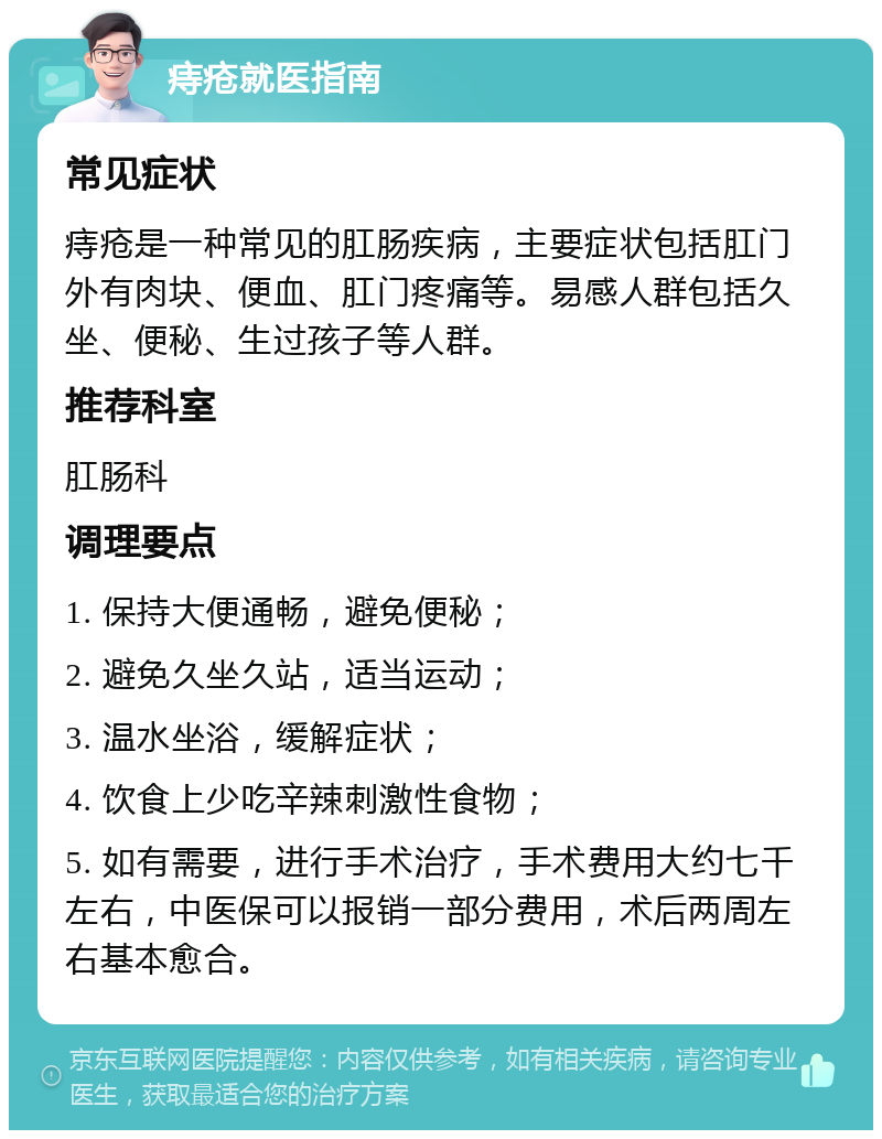 痔疮就医指南 常见症状 痔疮是一种常见的肛肠疾病，主要症状包括肛门外有肉块、便血、肛门疼痛等。易感人群包括久坐、便秘、生过孩子等人群。 推荐科室 肛肠科 调理要点 1. 保持大便通畅，避免便秘； 2. 避免久坐久站，适当运动； 3. 温水坐浴，缓解症状； 4. 饮食上少吃辛辣刺激性食物； 5. 如有需要，进行手术治疗，手术费用大约七千左右，中医保可以报销一部分费用，术后两周左右基本愈合。