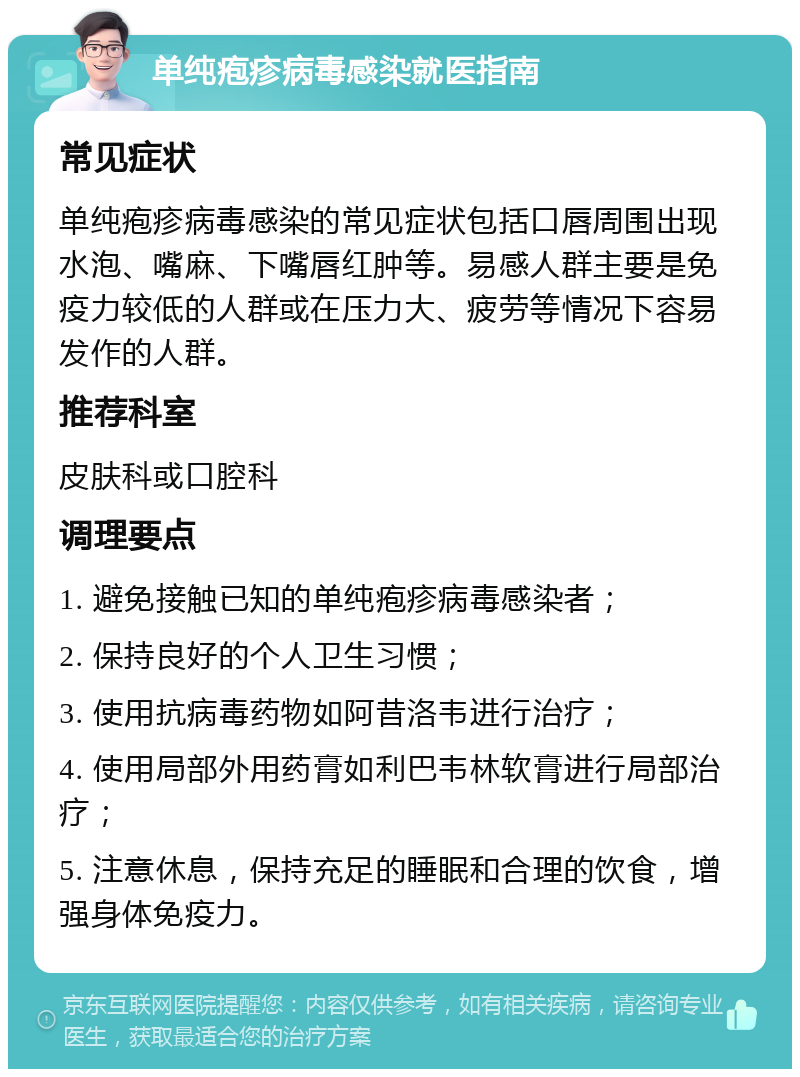 单纯疱疹病毒感染就医指南 常见症状 单纯疱疹病毒感染的常见症状包括口唇周围出现水泡、嘴麻、下嘴唇红肿等。易感人群主要是免疫力较低的人群或在压力大、疲劳等情况下容易发作的人群。 推荐科室 皮肤科或口腔科 调理要点 1. 避免接触已知的单纯疱疹病毒感染者； 2. 保持良好的个人卫生习惯； 3. 使用抗病毒药物如阿昔洛韦进行治疗； 4. 使用局部外用药膏如利巴韦林软膏进行局部治疗； 5. 注意休息，保持充足的睡眠和合理的饮食，增强身体免疫力。