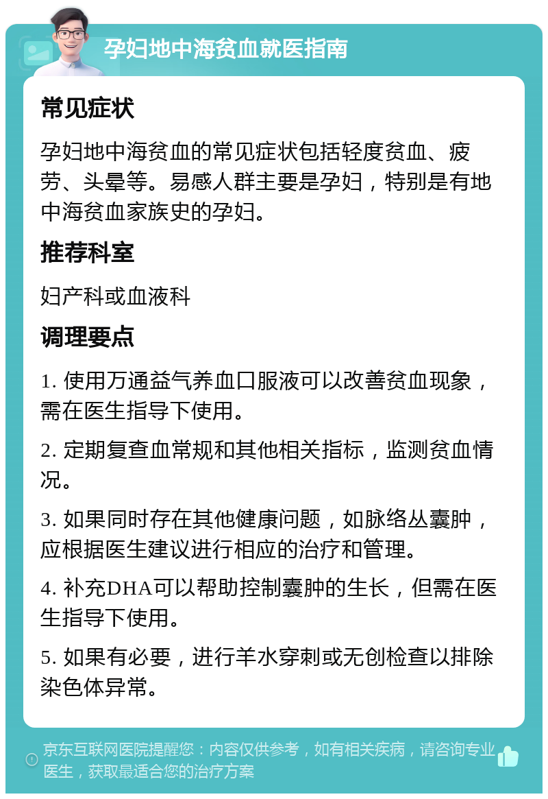 孕妇地中海贫血就医指南 常见症状 孕妇地中海贫血的常见症状包括轻度贫血、疲劳、头晕等。易感人群主要是孕妇，特别是有地中海贫血家族史的孕妇。 推荐科室 妇产科或血液科 调理要点 1. 使用万通益气养血口服液可以改善贫血现象，需在医生指导下使用。 2. 定期复查血常规和其他相关指标，监测贫血情况。 3. 如果同时存在其他健康问题，如脉络丛囊肿，应根据医生建议进行相应的治疗和管理。 4. 补充DHA可以帮助控制囊肿的生长，但需在医生指导下使用。 5. 如果有必要，进行羊水穿刺或无创检查以排除染色体异常。