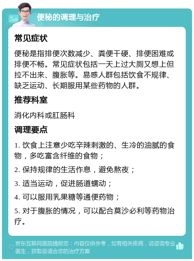 便秘的调理与治疗 常见症状 便秘是指排便次数减少、粪便干硬、排便困难或排便不畅。常见症状包括一天上过大厕又想上但拉不出来、腹胀等。易感人群包括饮食不规律、缺乏运动、长期服用某些药物的人群。 推荐科室 消化内科或肛肠科 调理要点 1. 饮食上注意少吃辛辣刺激的、生冷的油腻的食物，多吃富含纤维的食物； 2. 保持规律的生活作息，避免熬夜； 3. 适当运动，促进肠道蠕动； 4. 可以服用乳果糖等通便药物； 5. 对于腹胀的情况，可以配合莫沙必利等药物治疗。