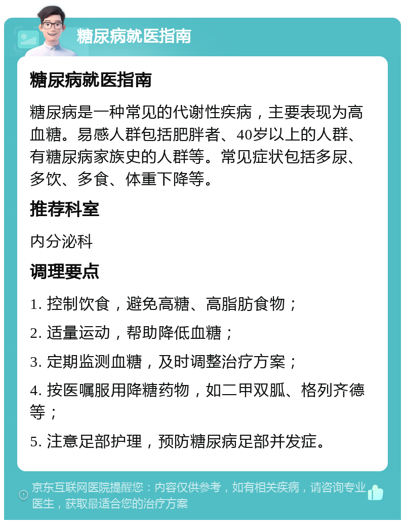 糖尿病就医指南 糖尿病就医指南 糖尿病是一种常见的代谢性疾病，主要表现为高血糖。易感人群包括肥胖者、40岁以上的人群、有糖尿病家族史的人群等。常见症状包括多尿、多饮、多食、体重下降等。 推荐科室 内分泌科 调理要点 1. 控制饮食，避免高糖、高脂肪食物； 2. 适量运动，帮助降低血糖； 3. 定期监测血糖，及时调整治疗方案； 4. 按医嘱服用降糖药物，如二甲双胍、格列齐德等； 5. 注意足部护理，预防糖尿病足部并发症。