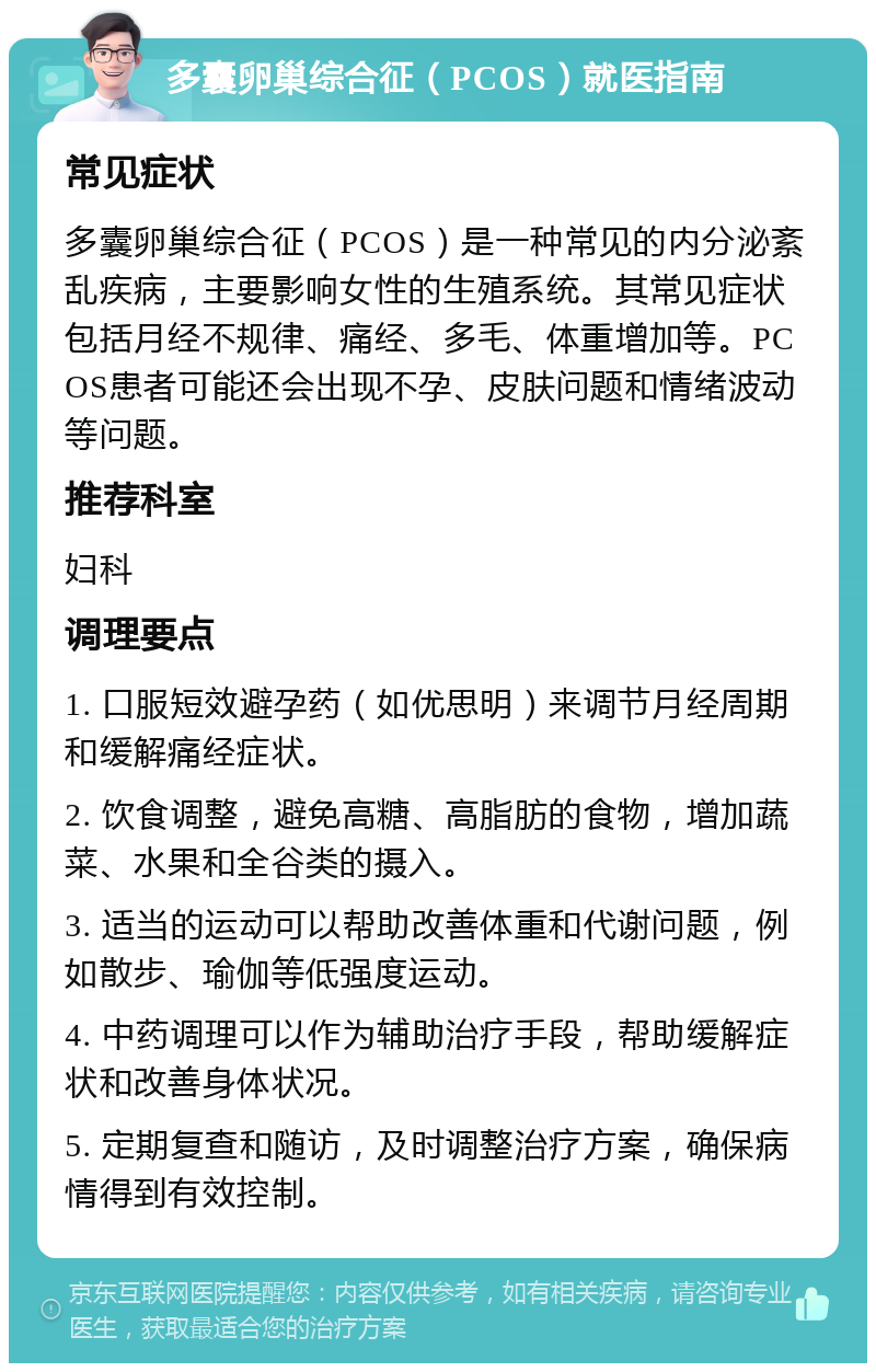 多囊卵巢综合征（PCOS）就医指南 常见症状 多囊卵巢综合征（PCOS）是一种常见的内分泌紊乱疾病，主要影响女性的生殖系统。其常见症状包括月经不规律、痛经、多毛、体重增加等。PCOS患者可能还会出现不孕、皮肤问题和情绪波动等问题。 推荐科室 妇科 调理要点 1. 口服短效避孕药（如优思明）来调节月经周期和缓解痛经症状。 2. 饮食调整，避免高糖、高脂肪的食物，增加蔬菜、水果和全谷类的摄入。 3. 适当的运动可以帮助改善体重和代谢问题，例如散步、瑜伽等低强度运动。 4. 中药调理可以作为辅助治疗手段，帮助缓解症状和改善身体状况。 5. 定期复查和随访，及时调整治疗方案，确保病情得到有效控制。