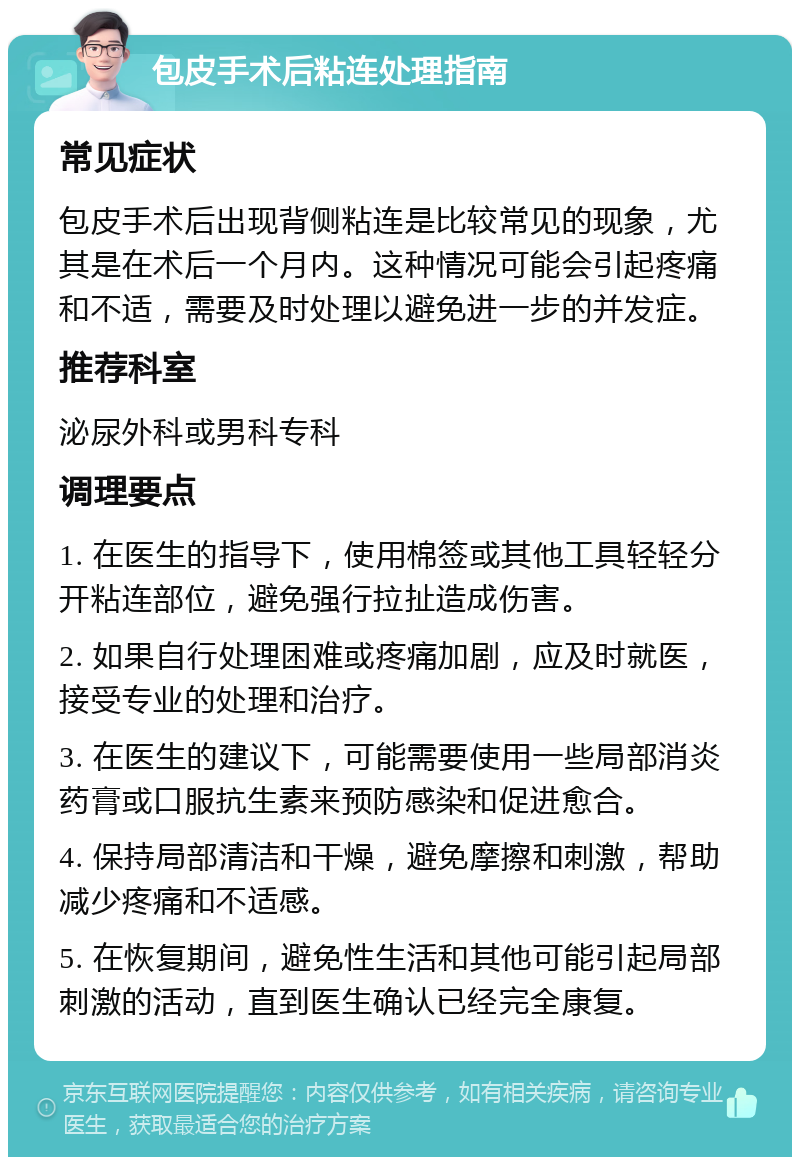 包皮手术后粘连处理指南 常见症状 包皮手术后出现背侧粘连是比较常见的现象，尤其是在术后一个月内。这种情况可能会引起疼痛和不适，需要及时处理以避免进一步的并发症。 推荐科室 泌尿外科或男科专科 调理要点 1. 在医生的指导下，使用棉签或其他工具轻轻分开粘连部位，避免强行拉扯造成伤害。 2. 如果自行处理困难或疼痛加剧，应及时就医，接受专业的处理和治疗。 3. 在医生的建议下，可能需要使用一些局部消炎药膏或口服抗生素来预防感染和促进愈合。 4. 保持局部清洁和干燥，避免摩擦和刺激，帮助减少疼痛和不适感。 5. 在恢复期间，避免性生活和其他可能引起局部刺激的活动，直到医生确认已经完全康复。