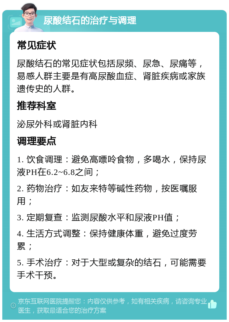 尿酸结石的治疗与调理 常见症状 尿酸结石的常见症状包括尿频、尿急、尿痛等，易感人群主要是有高尿酸血症、肾脏疾病或家族遗传史的人群。 推荐科室 泌尿外科或肾脏内科 调理要点 1. 饮食调理：避免高嘌呤食物，多喝水，保持尿液PH在6.2~6.8之间； 2. 药物治疗：如友来特等碱性药物，按医嘱服用； 3. 定期复查：监测尿酸水平和尿液PH值； 4. 生活方式调整：保持健康体重，避免过度劳累； 5. 手术治疗：对于大型或复杂的结石，可能需要手术干预。