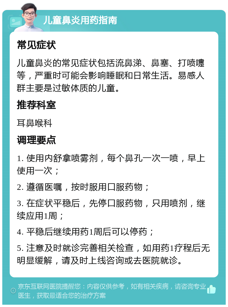 儿童鼻炎用药指南 常见症状 儿童鼻炎的常见症状包括流鼻涕、鼻塞、打喷嚏等，严重时可能会影响睡眠和日常生活。易感人群主要是过敏体质的儿童。 推荐科室 耳鼻喉科 调理要点 1. 使用内舒拿喷雾剂，每个鼻孔一次一喷，早上使用一次； 2. 遵循医嘱，按时服用口服药物； 3. 在症状平稳后，先停口服药物，只用喷剂，继续应用1周； 4. 平稳后继续用药1周后可以停药； 5. 注意及时就诊完善相关检查，如用药1疗程后无明显缓解，请及时上线咨询或去医院就诊。