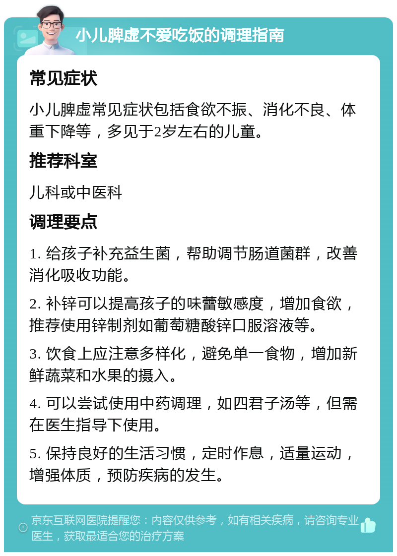 小儿脾虚不爱吃饭的调理指南 常见症状 小儿脾虚常见症状包括食欲不振、消化不良、体重下降等，多见于2岁左右的儿童。 推荐科室 儿科或中医科 调理要点 1. 给孩子补充益生菌，帮助调节肠道菌群，改善消化吸收功能。 2. 补锌可以提高孩子的味蕾敏感度，增加食欲，推荐使用锌制剂如葡萄糖酸锌口服溶液等。 3. 饮食上应注意多样化，避免单一食物，增加新鲜蔬菜和水果的摄入。 4. 可以尝试使用中药调理，如四君子汤等，但需在医生指导下使用。 5. 保持良好的生活习惯，定时作息，适量运动，增强体质，预防疾病的发生。