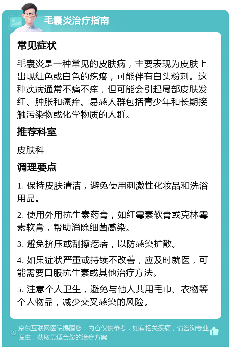 毛囊炎治疗指南 常见症状 毛囊炎是一种常见的皮肤病，主要表现为皮肤上出现红色或白色的疙瘩，可能伴有白头粉刺。这种疾病通常不痛不痒，但可能会引起局部皮肤发红、肿胀和瘙痒。易感人群包括青少年和长期接触污染物或化学物质的人群。 推荐科室 皮肤科 调理要点 1. 保持皮肤清洁，避免使用刺激性化妆品和洗浴用品。 2. 使用外用抗生素药膏，如红霉素软膏或克林霉素软膏，帮助消除细菌感染。 3. 避免挤压或刮擦疙瘩，以防感染扩散。 4. 如果症状严重或持续不改善，应及时就医，可能需要口服抗生素或其他治疗方法。 5. 注意个人卫生，避免与他人共用毛巾、衣物等个人物品，减少交叉感染的风险。