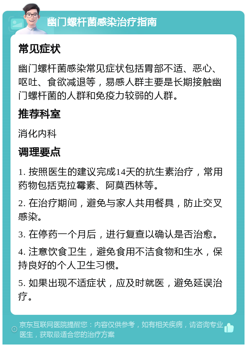 幽门螺杆菌感染治疗指南 常见症状 幽门螺杆菌感染常见症状包括胃部不适、恶心、呕吐、食欲减退等，易感人群主要是长期接触幽门螺杆菌的人群和免疫力较弱的人群。 推荐科室 消化内科 调理要点 1. 按照医生的建议完成14天的抗生素治疗，常用药物包括克拉霉素、阿莫西林等。 2. 在治疗期间，避免与家人共用餐具，防止交叉感染。 3. 在停药一个月后，进行复查以确认是否治愈。 4. 注意饮食卫生，避免食用不洁食物和生水，保持良好的个人卫生习惯。 5. 如果出现不适症状，应及时就医，避免延误治疗。