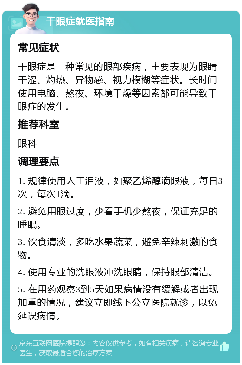 干眼症就医指南 常见症状 干眼症是一种常见的眼部疾病，主要表现为眼睛干涩、灼热、异物感、视力模糊等症状。长时间使用电脑、熬夜、环境干燥等因素都可能导致干眼症的发生。 推荐科室 眼科 调理要点 1. 规律使用人工泪液，如聚乙烯醇滴眼液，每日3次，每次1滴。 2. 避免用眼过度，少看手机少熬夜，保证充足的睡眠。 3. 饮食清淡，多吃水果蔬菜，避免辛辣刺激的食物。 4. 使用专业的洗眼液冲洗眼睛，保持眼部清洁。 5. 在用药观察3到5天如果病情没有缓解或者出现加重的情况，建议立即线下公立医院就诊，以免延误病情。