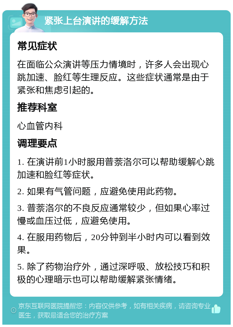 紧张上台演讲的缓解方法 常见症状 在面临公众演讲等压力情境时，许多人会出现心跳加速、脸红等生理反应。这些症状通常是由于紧张和焦虑引起的。 推荐科室 心血管内科 调理要点 1. 在演讲前1小时服用普萘洛尔可以帮助缓解心跳加速和脸红等症状。 2. 如果有气管问题，应避免使用此药物。 3. 普萘洛尔的不良反应通常较少，但如果心率过慢或血压过低，应避免使用。 4. 在服用药物后，20分钟到半小时内可以看到效果。 5. 除了药物治疗外，通过深呼吸、放松技巧和积极的心理暗示也可以帮助缓解紧张情绪。