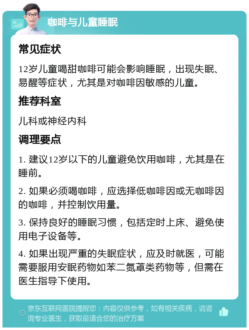 咖啡与儿童睡眠 常见症状 12岁儿童喝甜咖啡可能会影响睡眠，出现失眠、易醒等症状，尤其是对咖啡因敏感的儿童。 推荐科室 儿科或神经内科 调理要点 1. 建议12岁以下的儿童避免饮用咖啡，尤其是在睡前。 2. 如果必须喝咖啡，应选择低咖啡因或无咖啡因的咖啡，并控制饮用量。 3. 保持良好的睡眠习惯，包括定时上床、避免使用电子设备等。 4. 如果出现严重的失眠症状，应及时就医，可能需要服用安眠药物如苯二氮䓬类药物等，但需在医生指导下使用。