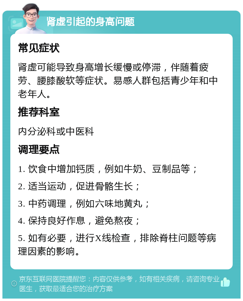 肾虚引起的身高问题 常见症状 肾虚可能导致身高增长缓慢或停滞，伴随着疲劳、腰膝酸软等症状。易感人群包括青少年和中老年人。 推荐科室 内分泌科或中医科 调理要点 1. 饮食中增加钙质，例如牛奶、豆制品等； 2. 适当运动，促进骨骼生长； 3. 中药调理，例如六味地黄丸； 4. 保持良好作息，避免熬夜； 5. 如有必要，进行X线检查，排除脊柱问题等病理因素的影响。