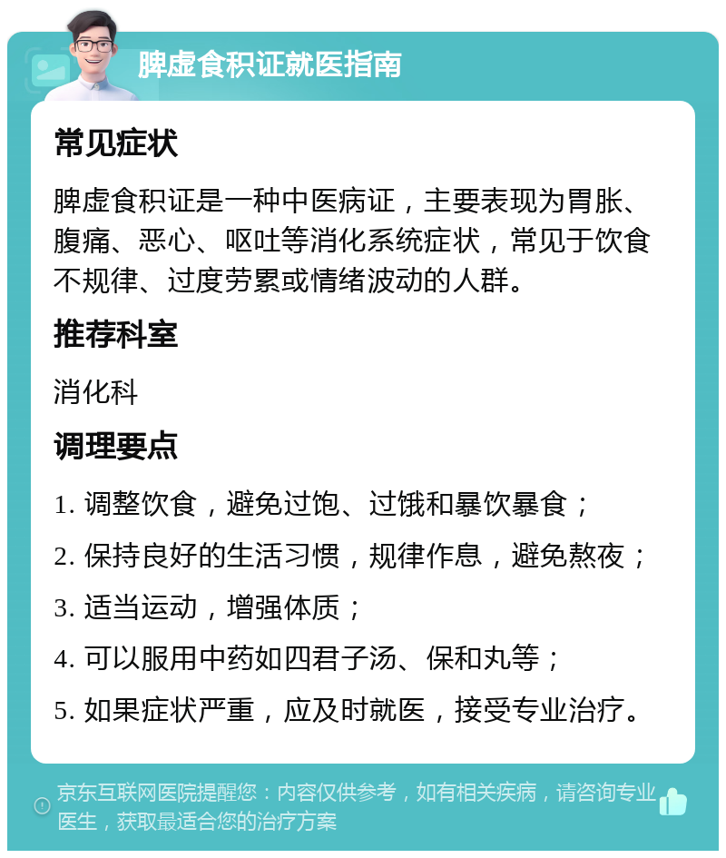 脾虚食积证就医指南 常见症状 脾虚食积证是一种中医病证，主要表现为胃胀、腹痛、恶心、呕吐等消化系统症状，常见于饮食不规律、过度劳累或情绪波动的人群。 推荐科室 消化科 调理要点 1. 调整饮食，避免过饱、过饿和暴饮暴食； 2. 保持良好的生活习惯，规律作息，避免熬夜； 3. 适当运动，增强体质； 4. 可以服用中药如四君子汤、保和丸等； 5. 如果症状严重，应及时就医，接受专业治疗。