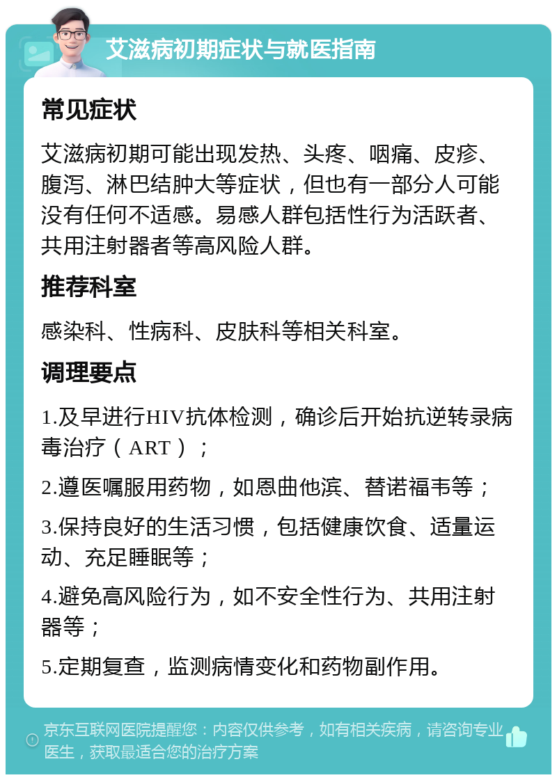 艾滋病初期症状与就医指南 常见症状 艾滋病初期可能出现发热、头疼、咽痛、皮疹、腹泻、淋巴结肿大等症状，但也有一部分人可能没有任何不适感。易感人群包括性行为活跃者、共用注射器者等高风险人群。 推荐科室 感染科、性病科、皮肤科等相关科室。 调理要点 1.及早进行HIV抗体检测，确诊后开始抗逆转录病毒治疗（ART）； 2.遵医嘱服用药物，如恩曲他滨、替诺福韦等； 3.保持良好的生活习惯，包括健康饮食、适量运动、充足睡眠等； 4.避免高风险行为，如不安全性行为、共用注射器等； 5.定期复查，监测病情变化和药物副作用。